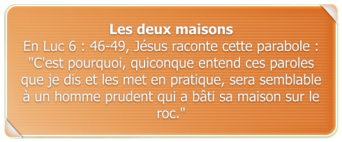 Les deux maisons En Luc 6 : 46-49, Jsus raconte cette parabole :  "C'est pourquoi, quiconque entend ces paroles que je dis et les met en pratique, sera semblable  un homme prudent qui a bti sa maison sur le roc."