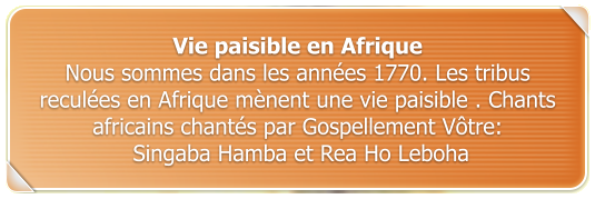 Vie paisible en Afrique Nous sommes dans les annes 1770. Les tribus recules en Afrique mnent une vie paisible . Chants africains chants par Gospellement Vtre:  Singaba Hamba et Rea Ho Leboha