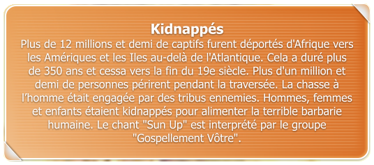 Kidnapps Plus de 12 millions et demi de captifs furent dports d'Afrique vers les Amriques et les Iles au-del de l'Atlantique. Cela a dur plus de 350 ans et cessa vers la fin du 19e sicle. Plus d'un million et demi de personnes prirent pendant la traverse. La chasse  lhomme tait engage par des tribus ennemies. Hommes, femmes et enfants taient kidnapps pour alimenter la terrible barbarie humaine. Le chant "Sun Up" est interprt par le groupe "Gospellement Vtre".