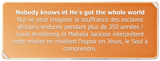 Nobody knows et He's got the whole world Nul ne peut imaginer la souffrance des esclaves africains endure pendant plus de 350 annes !  Louis Armstrong et Mahalia Jackson interprtent cette misre en rvlant l'espoir en Jsus, le Seul  comprendre.