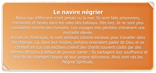 Le navire ngrier  Beaucoup d'Africains n'ont jamais vu la mer. Ils sont faits prisonniers, enchains et tasss dans les cales des bateaux. Ds lors, ils ne sont plus considrs comme des humains. Les voyages trs pnibles entrainent une mortalit leve.  Arrivs en Amrique, ils sont vendues comme esclaves pour travailler dans les champs. L, dans leur misre, certains entendent parler de Dieu et se confient en Lui. Les esclaves crent des chants souvent cods par des rythmes africains  dfaut de pouvoir parler : Ils partagent leur souffrance et leur foi en chantant lespoir de leur propre dlivrance. Ainsi sont ns les Ngros Spirituals.