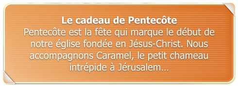 Le cadeau de Pentecte Pentecte est la fte qui marque le dbut de notre glise fonde en Jsus-Christ. Nous accompagnons Caramel, le petit chameau intrpide  Jrusalem