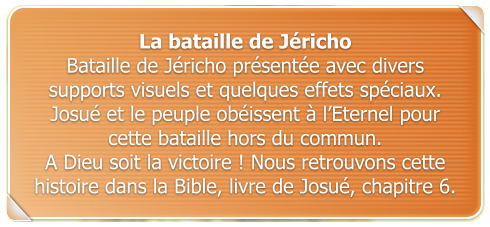 La bataille de Jricho Bataille de Jricho prsente avec divers supports visuels et quelques effets spciaux.  Josu et le peuple obissent  lEternel pour cette bataille hors du commun.  A Dieu soit la victoire ! Nous retrouvons cette histoire dans la Bible, livre de Josu, chapitre 6.